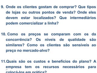 9. Onde os clientes gostam de comprar? Que tipos
   de lojas ou outros pontos de venda? Onde eles
   devem estar localizados? Que intermediários
   podem comercializar a linha?

10. Como os preços se comparam com os da
   concorrência? Os níveis de qualidade são
   similares? Como os clientes são sensíveis ao
   preço no mercado-alvo?

11.Quais são os custos e benefícios do plano? A
   empresa tem os recursos necessários para
  29
 