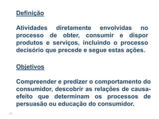 Definição

     Atividades diretamente envolvidas no
     processo de obter, consumir e dispor
     produtos e serviços, incluindo o processo
     decisório que precede e segue estas ações.

     Objetivos

     Compreender e predizer o comportamento do
     consumidor, descobrir as relações de causa-
     efeito que determinam os processos de
     persuasão ou educação do consumidor.
31
 
