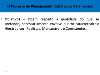 O Processo do Planejamento Estratégico – Elementos


• Objetivos – Dizem respeito a qualidade do que se
  pretende, necessariamente envolve quatro características:
  Hierárquicos, Realistas, Mensuráveis e Consistentes.




   6
 