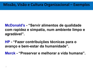 Missão, Visão e Cultura Organizacional – Exemplos



McDonald’s - “Servir alimentos de qualidade
com rapidez e simpatia, num ambiente limpo e
agradável”.

HP - “Fazer contribuições técnicas para o
avanço e bem-estar da humanidade”.
Merck - “Preservar e melhorar a vida humana”.


 7
 