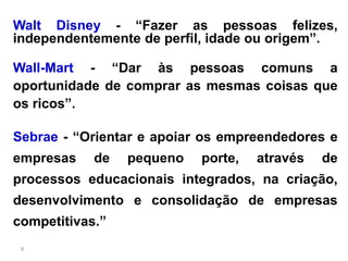 Walt Disney - “Fazer as pessoas felizes,
independentemente de perfil, idade ou origem”.

Wall-Mart - “Dar às pessoas comuns a
oportunidade de comprar as mesmas coisas que
os ricos”.

Sebrae - “Orientar e apoiar os empreendedores e
empresas    de   pequeno   porte,   através   de
processos educacionais integrados, na criação,
desenvolvimento e consolidação de empresas
competitivas.”
 8
 