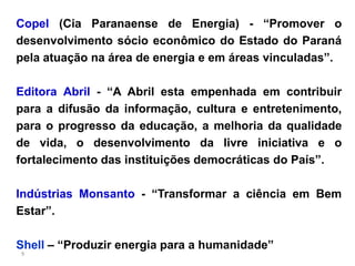Copel (Cia Paranaense de Energia) - “Promover o
desenvolvimento sócio econômico do Estado do Paraná
pela atuação na área de energia e em áreas vinculadas”.

Editora Abril - “A Abril esta empenhada em contribuir
para a difusão da informação, cultura e entretenimento,
para o progresso da educação, a melhoria da qualidade
de vida, o desenvolvimento da livre iniciativa e o
fortalecimento das instituições democráticas do País”.

Indústrias Monsanto - “Transformar a ciência em Bem
Estar”.

Shell – “Produzir energia para a humanidade”
9
 