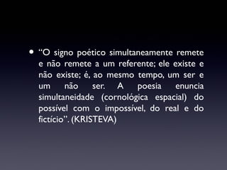 • “O signo poético simultaneamente remete

e não remete a um referente; ele existe e
não existe; é, ao mesmo tempo, um ser e
um
não
ser. A
poesia
enuncia
simultaneidade (cornológica espacial) do
possível com o impossível, do real e do
fictício”. (KRISTEVA)

 