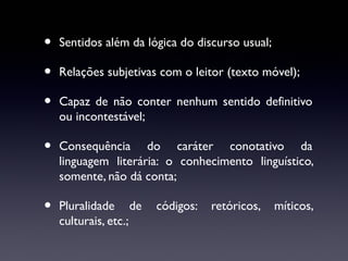 •
•
•

Sentidos além da lógica do discurso usual;

•

Consequência do caráter conotativo da
linguagem literária: o conhecimento linguístico,
somente, não dá conta;

•

Pluralidade de
culturais, etc.;

Relações subjetivas com o leitor (texto móvel);
Capaz de não conter nenhum sentido definitivo
ou incontestável;

códigos:

retóricos,

míticos,

 