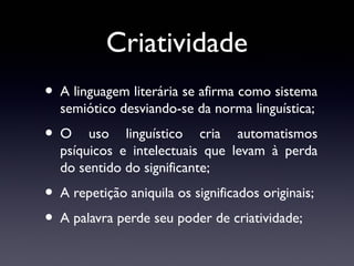 Criatividade
• A linguagem literária se afirma como sistema
semiótico desviando-se da norma linguística;

•O

uso linguístico cria automatismos
psíquicos e intelectuais que levam à perda
do sentido do significante;

• A repetição aniquila os significados originais;
• A palavra perde seu poder de criatividade;

 