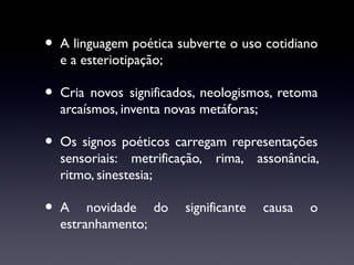 •

A linguagem poética subverte o uso cotidiano
e a esteriotipação;

•

Cria novos significados, neologismos, retoma
arcaísmos, inventa novas metáforas;

•

Os signos poéticos carregam representações
sensoriais: metrificação, rima, assonância,
ritmo, sinestesia;

•

A novidade do
estranhamento;

significante

causa

o

 
