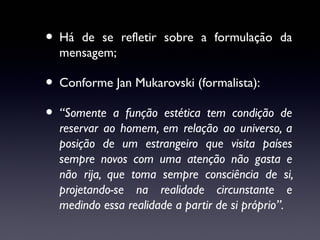 • Há

de se refletir sobre a formulação da
mensagem;

• Conforme Jan Mukarovski (formalista):
• “Somente a função estética tem condição de

reservar ao homem, em relação ao universo, a
posição de um estrangeiro que visita países
sempre novos com uma atenção não gasta e
não rija, que toma sempre consciência de si,
projetando-se na realidade circunstante e
medindo essa realidade a partir de si próprio”.

 