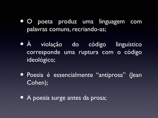 •O

poeta produz uma linguagem com
palavras comuns, recriando-as;

•À

violação
do
código
linguístico
corresponde uma ruptura com o código
ideológico;

• Poesia

é essencialmente “antiprosa” (Jean
Cohen);

• A poesia surge antes da prosa;

 