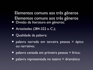 •
•
•
•
•
•

Elementos comuns aos três gêneros
Elementos comuns aos três gêneros
Divisão da literatura em gêneros;
Aristóteles (384-322 a. C.);
Qualidade da palavra:
palavra narrada em terceira pessoa = épico
ou narrativo;
palavra cantada em primeira pessoa = lírico;
palavra representada no teatro = dramático

 