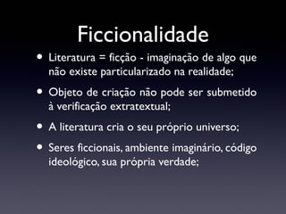 Ficcionalidade

• Literatura = ficção - imaginação de algo que
não existe particularizado na realidade;

• Objeto de criação não pode ser submetido
à verificação extratextual;

• A literatura cria o seu próprio universo;
• Seres ficcionais, ambiente imaginário, código
ideológico, sua própria verdade;

 