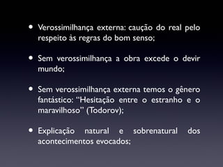 •

Verossimilhança externa: caução do real pelo
respeito às regras do bom senso;

•

Sem verossimilhança a obra excede o devir
mundo;

•

Sem verossimilhança externa temos o gênero
fantástico: “Hesitação entre o estranho e o
maravilhoso” (Todorov);

•

Explicação natural e sobrenatural
acontecimentos evocados;

dos

 