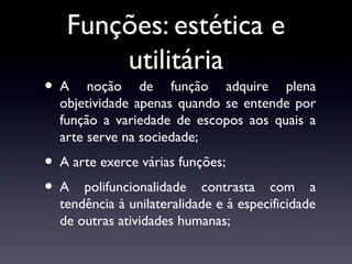 Funções: estética e
utilitária

•A

noção de função adquire plena
objetividade apenas quando se entende por
função a variedade de escopos aos quais a
arte serve na sociedade;

• A arte exerce várias funções;
• A polifuncionalidade contrasta

com a
tendência à unilateralidade e à especificidade
de outras atividades humanas;

 