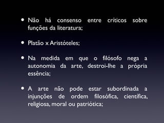 •

Não há consenso entre críticos sobre
funções da literatura;

•
•

Platão x Aristóteles;

•

A arte não pode estar subordinada a
injunções de ordem filosófica, científica,
religiosa, moral ou patriótica;

Na medida em que o filósofo nega a
autonomia da arte, destroi-lhe a própria
essência;

 