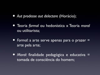 • Aut prodesse aut delectare (Horácio);
• Teoria formal ou hedonística x Teoria moral
ou utilitarista;

• Formal: a arte serve apenas para o prazer =
arte pela arte;

• Moral: finalidade pedagógica e educativa =
tomada de consciência do homem;

 