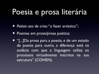 Poesia e prosa literária
• Poiésis: ato de criar, “o fazer artístico”;
• Poemas em prosa/prosa poética;
• “[...]Da prosa para a poesia, e de um estado

de poesia para outro, a diferença está na
audácia com que a linguagem utiliza os
processos virtualmente inscritos na sua
estrutura” (COHEN).

 
