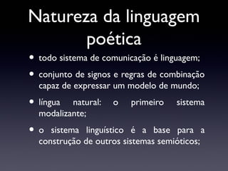 Natureza da linguagem
poética

• todo sistema de comunicação é linguagem;
• conjunto de signos e regras de combinação
capaz de expressar um modelo de mundo;

• língua

natural:
modalizante;

•o

o

primeiro

sistema

sistema linguístico é a base para a
construção de outros sistemas semióticos;

 