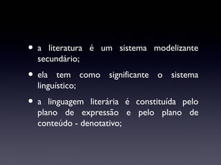 •a

literatura é um sistema modelizante
secundário;

• ela

tem como significante o sistema
linguístico;

•a

linguagem literária é constituída pelo
plano de expressão e pelo plano de
conteúdo - denotativo;

 