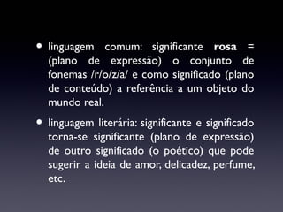 • linguagem

comum: significante rosa =
(plano de expressão) o conjunto de
fonemas /r/o/z/a/ e como significado (plano
de conteúdo) a referência a um objeto do
mundo real.

• linguagem literária: significante e significado

torna-se significante (plano de expressão)
de outro significado (o poético) que pode
sugerir a ideia de amor, delicadez, perfume,
etc.

 