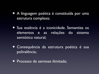 • A linguagem poética é constituída por uma
estrutura complexa;

• Sua essência é a iconicidade. Semantiza os

elementos e as relações do sistema
semiótico natural;

• Consequência

da estrutura poética é sua

polivalência;

• Processo de semiose ilimitada;

 