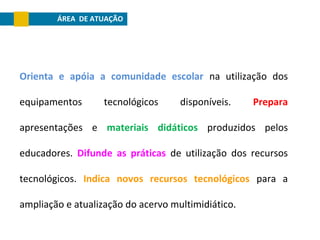 ÁREA DE ATUAÇÃO

Orienta e apóia a comunidade escolar na utilização dos
equipamentos

tecnológicos

disponíveis.

Prepara

apresentações e materiais didáticos produzidos pelos
educadores. Difunde as práticas de utilização dos recursos
tecnológicos. Indica novos recursos tecnológicos para a
ampliação e atualização do acervo multimidiático.

 