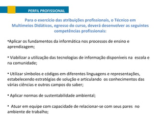 PERFIL PROFISSIONAL

Para o exercício das atribuições profissionais, o Técnico em
Multimeios Didáticos, egresso do curso, deverá desenvolver as seguintes
competências profissionais:
•Aplicar os fundamentos da informática nos processos de ensino e
aprendizagem;
• Viabilizar a utilização das tecnologias de informação disponíveis na escola e
na comunidade;
• Utilizar símbolos e códigos em diferentes linguagens e representações,
estabelecendo estratégias de solução e articulando os conhecimentos das
várias ciências e outros campos do saber;
• Aplicar normas de sustentabilidade ambiental;
• Atuar em equipe com capacidade de relacionar-se com seus pares no
ambiente de trabalho;

 
