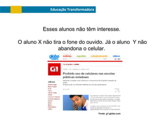 Educação Transformadora

Esses alunos não têm interesse.
O aluno X não tira o fone do ouvido. Já o aluno Y não
abandona o celular.

Fonte: g1.globo.com

 