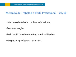 Mercado de Trabalho e Perfil Profissional

Mercado de Trabalho e Perfil Profissional – 23/10
• Mercado de trabalho na área educacional
•Área de atuação
•Perfil profissional(competências e habilidades)
•Perspectiva profissional e carreira

 