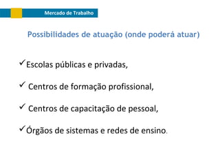 Mercado de Trabalho

Possibilidades de atuação (onde poderá atuar)

Escolas públicas e privadas,
 Centros de formação profissional,
 Centros de capacitação de pessoal,
Órgãos de sistemas e redes de ensino.

 