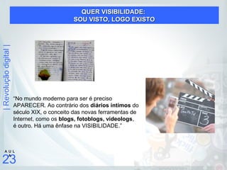 |Revoluçãodigital|
23
A U L
A
“No mundo moderno para ser é preciso
APARECER. Ao contrário dos diários íntimos do
século XIX, o conceito das novas ferramentas de
Internet, como os blogs, fotoblogs, videologs,
é outro. Há uma ênfase na VISIBILIDADE.”
QUER VISIBILIDADE:QUER VISIBILIDADE:
SOU VISTO, LOGO EXISTOSOU VISTO, LOGO EXISTO
 