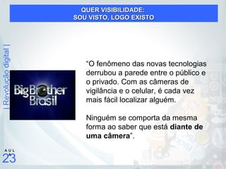 |Revoluçãodigital|
23
A U L
A
“O fenômeno das novas tecnologias
derrubou a parede entre o público e
o privado. Com as câmeras de
vigilância e o celular, é cada vez
mais fácil localizar alguém.
Ninguém se comporta da mesma
forma ao saber que está diante de
uma câmera”.
QUER VISIBILIDADE:QUER VISIBILIDADE:
SOU VISTO, LOGO EXISTOSOU VISTO, LOGO EXISTO
 