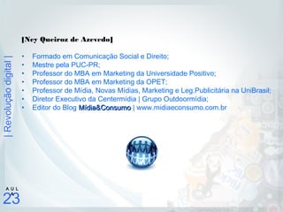 |Revoluçãodigital|
23
A U L
A
[Ney Queiroz de Azevedo]
• Formado em Comunicação Social e Direito;
• Mestre pela PUC-PR;
• Professor do MBA em Marketing da Universidade Positivo;
• Professor do MBA em Marketing da OPET;
• Professor de Mídia, Novas Mídias, Marketing e Leg.Publicitária na UniBrasil;
• Diretor Executivo da Centermídia | Grupo Outdoormídia;
• Editor do Blog Mídia&ConsumoMídia&Consumo | www.midiaeconsumo.com.br
 