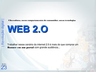 |Revoluçãodigital|
23
A U L
A
Trabalhar nesse cenário da internet 2.0 é mais do que comprar um
Banner em um portal com grande audiência...
WEB 2.OWEB 2.O
Cibercultura, novos comportamentos do consumidor, novas tecnologias
 
