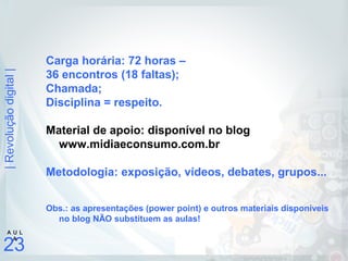 |Revoluçãodigital|
23
A U L
A
Carga horária: 72 horas –
36 encontros (18 faltas);
Chamada;
Disciplina = respeito.
Material de apoio: disponível no blog
www.midiaeconsumo.com.br
Metodologia: exposição, vídeos, debates, grupos...
Obs.: as apresentações (power point) e outros materiais disponíveis
no blog NÃO substituem as aulas!
 