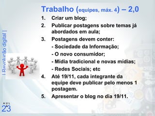 |Revoluçãodigital|
23
A U L
A
Trabalho (equipes, máx. 4) – 2,0
1. Criar um blog;
2. Publicar postagens sobre temas já
abordados em aula;
3. Postagens devem conter:
- Sociedade da Informação;
- O novo consumidor;
- Mídia tradicional e novas mídias;
- Redes Sociais; etc
4. Até 19/11, cada integrante da
equipe deve publicar pelo menos 1
postagem.
5. Apresentar o blog no dia 19/11.
 