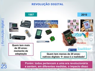 |Revoluçãodigital|
23
A U L
A
1987
Quem tem menos de 20 anos:
nativos digitais  essa é a realidade!
Quem tem mais
de 20 anos:
momento de
adaptação
Porém: todos pertencem a uma era revolucionária
e sentem, em diferentes medidas, o impacto disso
2010
REVOLUÇÃO DIGITAL
(*) Fonte: Ipsos – Observatório de Tendências – Mind and Mood
 