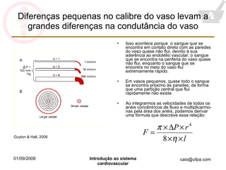 Diferenças pequenas no calibre do vaso levam a grandes diferenças na condutância do vaso Isso acontece porque  o sangue que se encontra em contato direto com as paredes do vaso quase não flui, devido à sua aderência ao endotélio vascular; o sangue que se encontra na periferia do vaso quase não flui, enquanto o sangue que se encontra no meio do vaso flui extremamente rápido. Em vasos pequenos, quase todo o sangue se encontra próximo às paredes, de forma que uma partição central que flui rapidamente não existe. Ao integrarmos as velocidades de todos os anéis concêntricos de fluxo e multiplicarmo-nas pela área dos anéis, podemos derivar uma fórmula que descreve essa relação: Guyton & Hall, 2006 Δ 
