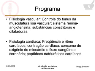 Programa Fisiologia vascular: Controle do tônus da musculatura lisa vascular; sistema renina-angiotensina; substâncias constritoras e dilatadoras. Fisiologia cardíaca: Freqüência e ritmo cardíacos; contração cardíaca; consumo de oxigênio do miocárdio e fluxo sangüíneo coronário; peptídeos natriuréticos cardíacos. 