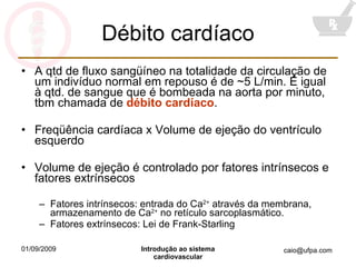 Débito cardíaco A qtd de fluxo sangüíneo na totalidade da circulação de um indivíduo normal em repouso é de ~5 L/min. É igual à qtd. de sangue que é bombeada na aorta por minuto, tbm chamada de  débito cardíaco . Freqüência cardíaca x Volume de ejeção do ventrículo esquerdo Volume de ejeção é controlado por fatores intrínsecos e fatores extrínsecos Fatores intrínsecos: entrada do Ca 2+  através da membrana, armazenamento de Ca 2+  no retículo sarcoplasmático. Fatores extrínsecos: Lei de Frank-Starling 
