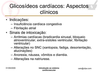 Glicosídeos cardíacos: Aspectos clínicos Indicações: Insuficiência cardíaca congestiva Fibrilação atrial Sinais de intoxicação: Arritmias cardíacas (bradicardia sinusal, bloqueio atrioventricular, extra-sístoles ventricular, fibrilação ventricular) Alterações no SNC (xantopsia, fadiga, desorientação, alucinações) Anorexia, náusea, vômitos e diarréia. Alterações na natriurese. 