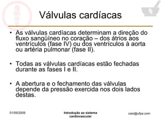 Válvulas cardíacas As válvulas cardíacas determinam a direção do fluxo sangüíneo no coração – dos átrios aos ventrículos (fase IV) ou dos ventrículos à aorta ou artéria pulmonar (fase II). Todas as válvulas cardíacas estão fechadas durante as fases I e II. A abertura e o fechamento das válvulas depende da pressão exercida nos dois lados destas. 