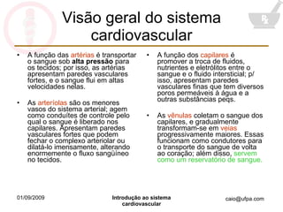Visão geral do sistema cardiovascular A função das  artérias  é transportar o sangue sob  alta pressão  para os tecidos; por isso, as artérias apresentam paredes vasculares fortes, e o sangue flui em altas velocidades nelas. As  arteríolas  são os menores vasos do sistema arterial; agem como conduítes de controle pelo qual o sangue é liberado nos capilares. Apresentam paredes vasculares fortes que podem fechar o complexo arteriolar ou dilatá-lo imensamente, alterando enormemente o fluxo sangüíneo no tecidos. A função dos  capilares  é promover a troca de fluidos, nutrientes e eletrólitos entre o sangue e o fluido intersticial; p/ isso, apresentam paredes vasculares finas que tem diversos poros permeáveis à água e a outras substâncias peqs. As  vênulas  coletam o sangue dos capilares, e gradualmente transformam-se em  veias  progressivamente maiores. Essas funcionam como condutores para o transporte do sangue de volta ao coração; além disso,  servem como um reservatório de sangue. 