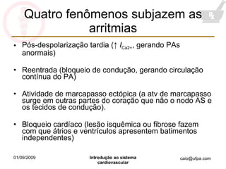 Quatro fenômenos subjazem as arritmias Pós-despolarização tardia ( ↑  I Ca2+ , gerando PAs anormais) Reentrada (bloqueio de condução, gerando circulação contínua do PA) Atividade de marcapasso ectópica (a atv de marcapasso surge em outras partes do coração que não o nodo AS e os tecidos de condução). Bloqueio cardíaco (lesão isquêmica ou fibrose fazem com que átrios e ventrículos apresentem batimentos independentes) 