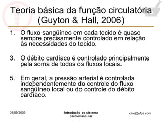 Teoria básica da função circulatória (Guyton & Hall, 2006) O fluxo sangüíneo em cada tecido é quase sempre precisamente controlado em relação às necessidades do tecido. O débito cardíaco é controlado principalmente pela soma de todos os fluxos locais. Em geral, a pressão arterial é controlada independentemente do controle do fluxo sangüíneo local ou do controle do débito cardíaco. 