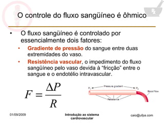 O controle do fluxo sangüíneo é ôhmico O fluxo sangüíneo é controlado por essencialmente dois fatores: Gradiente de pressão  do sangue entre duas extremidades do vaso. Resistência vascular , o impedimento do fluxo sangüíneo pelo vaso devida à “fricção” entre o sangue e o endotélio intravascular. 