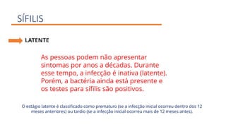 SÍFILIS
LATENTE
As pessoas podem não apresentar
sintomas por anos a décadas. Durante
esse tempo, a infecção é inativa (latente).
Porém, a bactéria ainda está presente e
os testes para sífilis são positivos.
O estágio latente é classificado como prematuro (se a infecção inicial ocorreu dentro dos 12
meses anteriores) ou tardio (se a infecção inicial ocorreu mais de 12 meses antes).
 