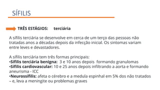 SÍFILIS
TRÊS ESTÁGIOS: terciária
A sífilis terciária se desenvolve em cerca de um terço das pessoas não
tratadas anos a décadas depois da infecção inicial. Os sintomas variam
entre leves e devastadores.
A sífilis terciária tem três formas principais:
•Sífilis terciária benigna: 3 e 10 anos depois formando granulomas
•Sífilis cardiovascular: 10 e 25 anos depois infiltrando a aorta e formando
aneurisma - ICC
•Neurossífilis: afeta o cérebro e a medula espinhal em 5% dos não tratados
– e, leva a meningite ou problemas graves
 