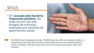 SÍFILIS
• IST causada pela bactéria
Treponema pallidum. Ela
pode ocorrer nos três
estágios de sintomas,
separados por períodos de
aparente boa saúde.
Em 2020, foram relatados mais de 130.000 casos de sífilis nos Estados Unidos. A
maioria dos casos de sífilis primária e secundária ocorreu em homens (81%) e,
entre os homens, 53% dos casos ocorreram em homens que fazem sexo com
homens.
 