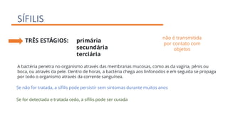 SÍFILIS
TRÊS ESTÁGIOS: primária
secundária
terciária
A bactéria penetra no organismo através das membranas mucosas, como as da vagina, pênis ou
boca, ou através da pele. Dentro de horas, a bactéria chega aos linfonodos e em seguida se propaga
por todo o organismo através da corrente sanguínea.
não é transmitida
por contato com
objetos
Se não for tratada, a sífilis pode persistir sem sintomas durante muitos anos
Se for detectada e tratada cedo, a sífilis pode ser curada
 