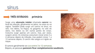 SÍFILIS
TRÊS ESTÁGIOS: primária
Surge uma ulceração indolor (chamada cancro) no
local da infecção, geralmente no pênis, na vulva ou na
vagina. Também pode surgir um cancro no ânus, no
reto, nos lábios, na língua, na garganta, no colo do
útero, nos dedos ou em outras partes do corpo.
Costuma surgir apenas um cancro, mas, por vezes,
surgem vários. Os sintomas costumam iniciar entre 3 a
4 semanas depois da infecção, mas podem iniciar 1 a
13 semanas depois. O cancro não sangra e é rígido ao
toque.
O cancro geralmente se cura entre 3 e 12 semanas.
Depois, as pessoas parecem ficar completamente saudáveis.
 