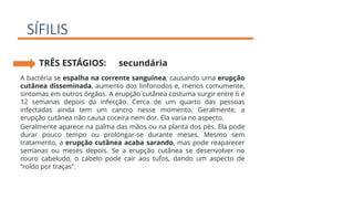 SÍFILIS
TRÊS ESTÁGIOS: secundária
A bactéria se espalha na corrente sanguínea, causando uma erupção
cutânea disseminada, aumento dos linfonodos e, menos comumente,
sintomas em outros órgãos. A erupção cutânea costuma surgir entre 6 e
12 semanas depois da infecção. Cerca de um quarto das pessoas
infectadas ainda tem um cancro nesse momento. Geralmente, a
erupção cutânea não causa coceira nem dor. Ela varia no aspecto.
Geralmente aparece na palma das mãos ou na planta dos pés. Ela pode
durar pouco tempo ou prolongar-se durante meses. Mesmo sem
tratamento, a erupção cutânea acaba sarando, mas pode reaparecer
semanas ou meses depois. Se a erupção cutânea se desenvolver no
couro cabeludo, o cabelo pode cair aos tufos, dando um aspecto de
“roído por traças”.
 